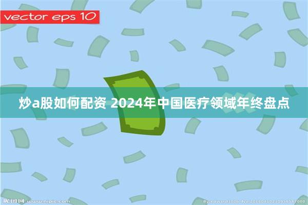 炒a股如何配资 2024年中国医疗领域年终盘点