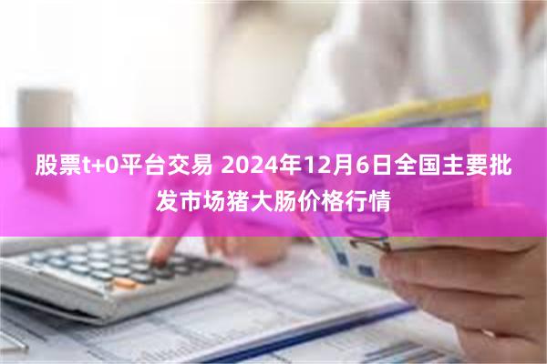 股票t+0平台交易 2024年12月6日全国主要批发市场猪大肠价格行情