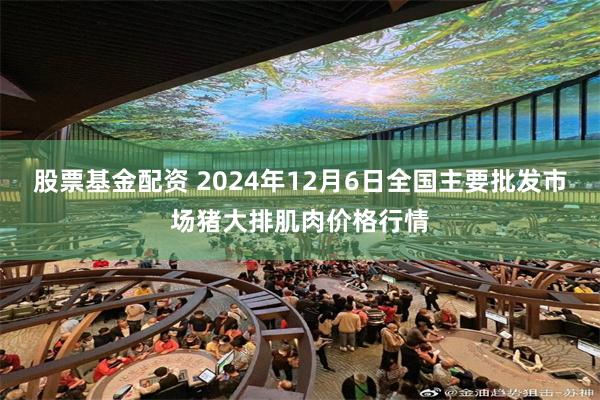 股票基金配资 2024年12月6日全国主要批发市场猪大排肌肉价格行情