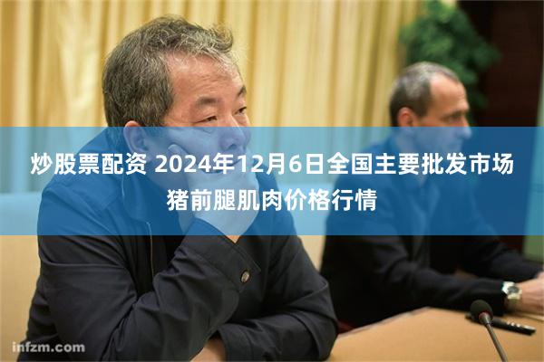 炒股票配资 2024年12月6日全国主要批发市场猪前腿肌肉价格行情