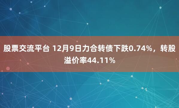 股票交流平台 12月9日力合转债下跌0.74%，转股溢价率44.11%