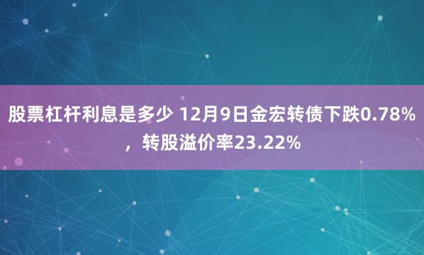 股票杠杆利息是多少 12月9日金宏转债下跌0.78%，转股溢价率23.22%