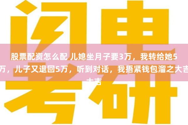 股票配资怎么配 儿媳坐月子要3万，我转给她5万，儿子又退回5万，听到对话，我捂紧钱包溜之大吉