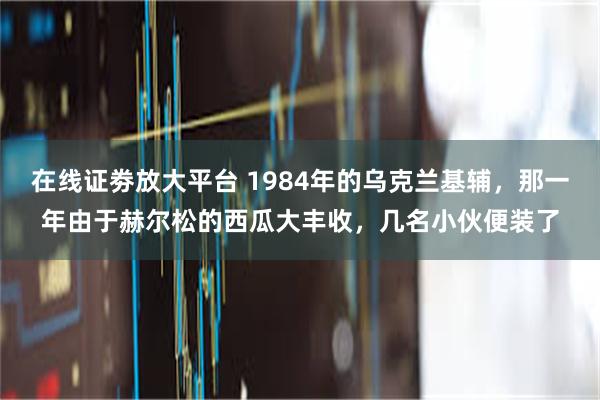 在线证劵放大平台 1984年的乌克兰基辅，那一年由于赫尔松的西瓜大丰收，几名小伙便装了