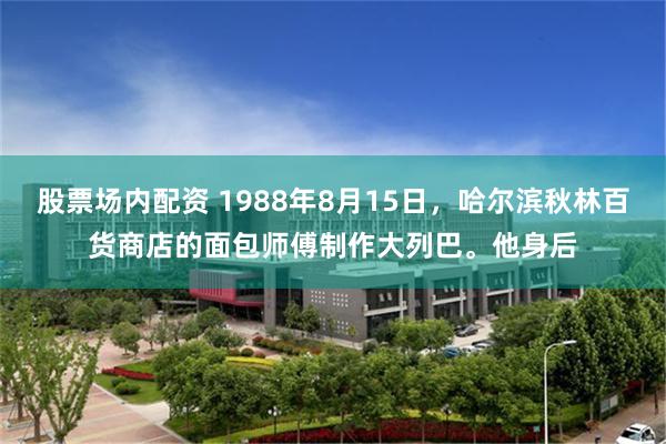 股票场内配资 1988年8月15日，哈尔滨秋林百货商店的面包师傅制作大列巴。他身后