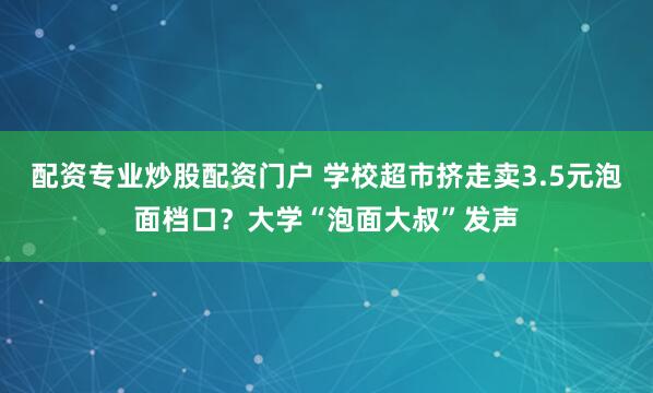 配资专业炒股配资门户 学校超市挤走卖3.5元泡面档口？大学“泡面大叔”发声