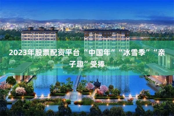 2023年股票配资平台 “中国年”“冰雪季”“亲子趣”受捧