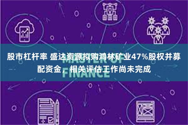 股市杠杆率 盛达资源拟购鸿林矿业47%股权并募配资金，相关评估工作尚未完成