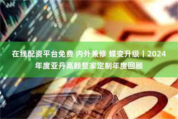 在线配资平台免费 内外兼修 蝶变升级丨2024年度亚丹高颜整家定制年度回顾