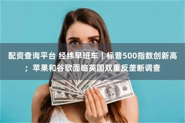 配资查询平台 经纬早班车｜标普500指数创新高；苹果和谷歌面临英国双重反垄断调查