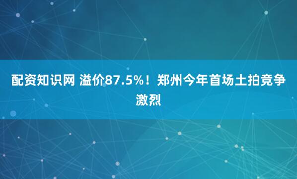 配资知识网 溢价87.5%！郑州今年首场土拍竞争激烈