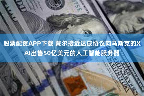 股票配资APP下载 戴尔接近达成协议向马斯克的XAI出售50亿美元的人工智能服务器