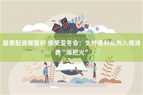 股票配资哪里好 感受亚冬会：支付便利化为入境消费“添把火”