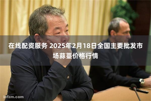 在线配资服务 2025年2月18日全国主要批发市场蒜薹价格行情