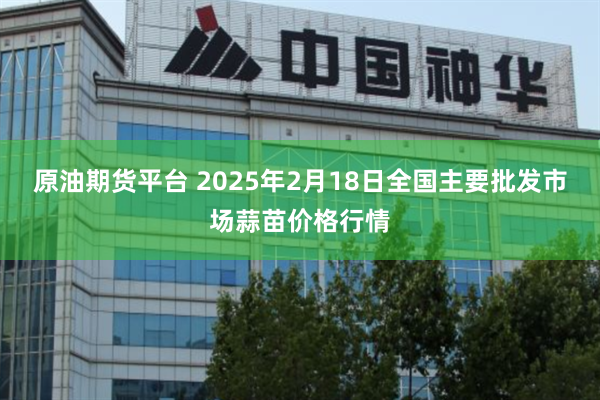 原油期货平台 2025年2月18日全国主要批发市场蒜苗价格行情