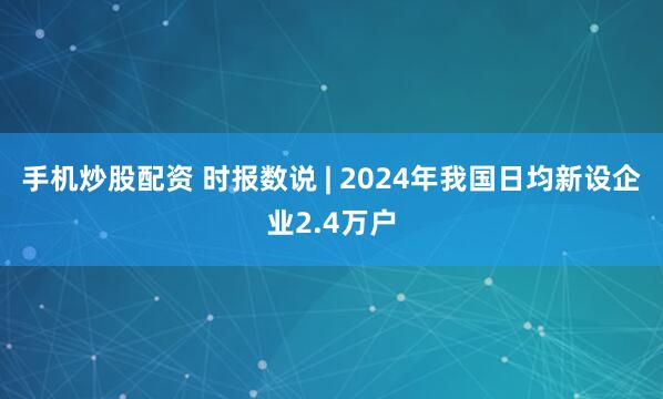 手机炒股配资 时报数说 | 2024年我国日均新设企业2.4万户