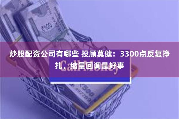 炒股配资公司有哪些 投顾莫健：3300点反复挣扎，缩量回调是好事