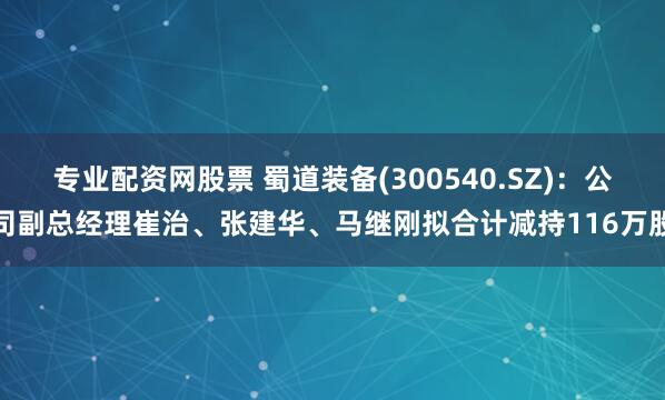 专业配资网股票 蜀道装备(300540.SZ)：公司副总经理崔治、张建华、马继刚拟合计减持116万股