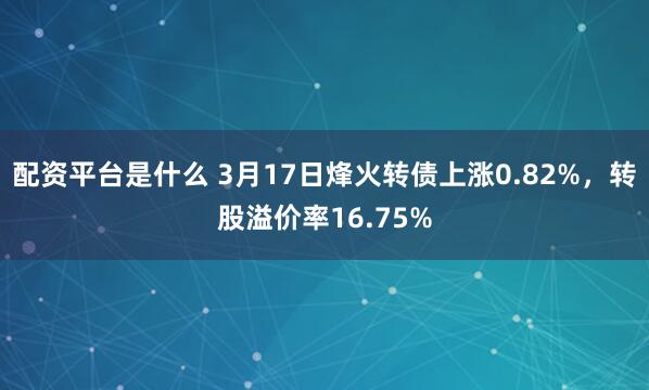 配资平台是什么 3月17日烽火转债上涨0.82%，转股溢价率16.75%