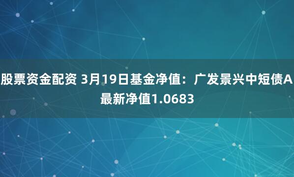 股票资金配资 3月19日基金净值：广发景兴中短债A最新净值1.0683